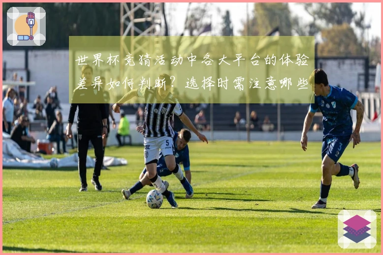 世界杯竞猜活动中各大平台的体验差异如何判断？选择时需注意哪些关键因素？