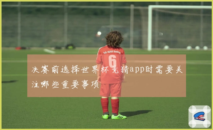 决赛前选择世界杯竞猜app时需要关注哪些重要事项