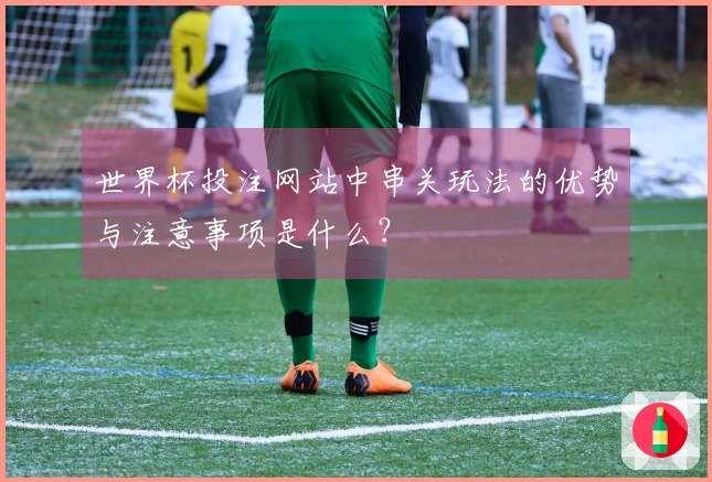 世界杯投注网站中串关玩法的优势与注意事项是什么？