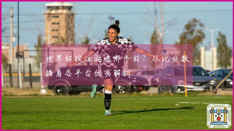 世界杯投注站选哪个好？从比分数据看各平台优劣解析
